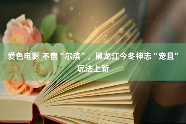 爱色电影 不啻“尔滨”，黑龙江今冬神志“宠且”玩法上新