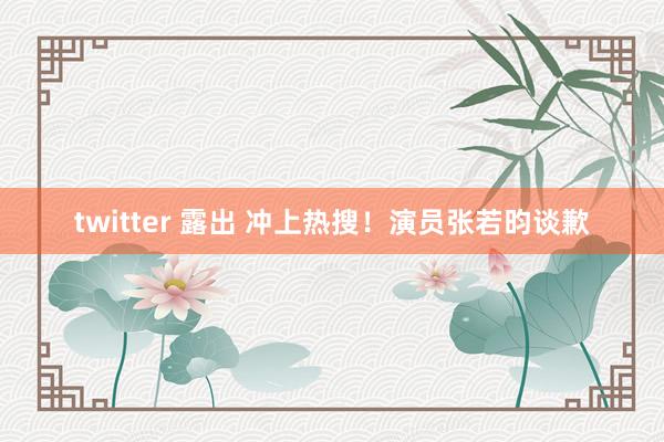 twitter 露出 冲上热搜！演员张若昀谈歉