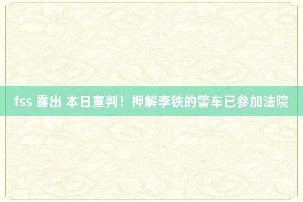 fss 露出 本日宣判！押解李铁的警车已参加法院