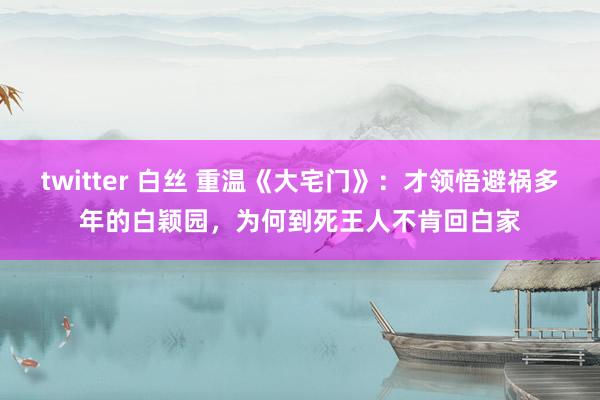 twitter 白丝 重温《大宅门》：才领悟避祸多年的白颖园，为何到死王人不肯回白家