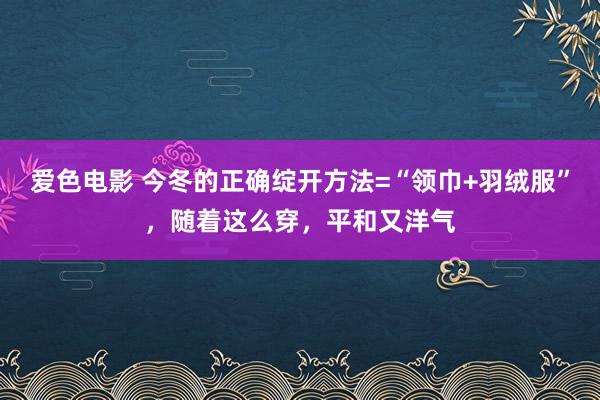 爱色电影 今冬的正确绽开方法=“领巾+羽绒服”，随着这么穿，平和又洋气