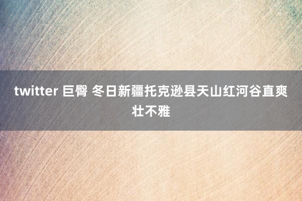 twitter 巨臀 冬日新疆托克逊县天山红河谷直爽壮不雅