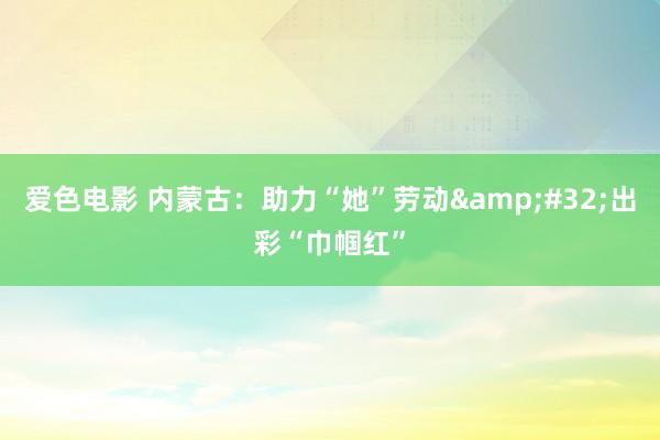 爱色电影 内蒙古：助力“她”劳动&#32;出彩“巾帼红”