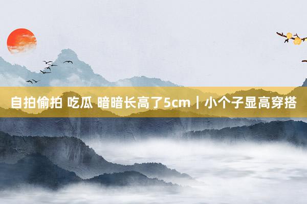 自拍偷拍 吃瓜 暗暗长高了5cm｜小个子显高穿搭