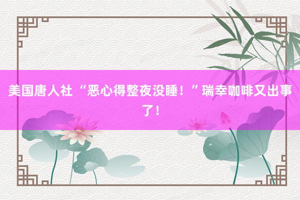 美国唐人社 “恶心得整夜没睡！”瑞幸咖啡又出事了！