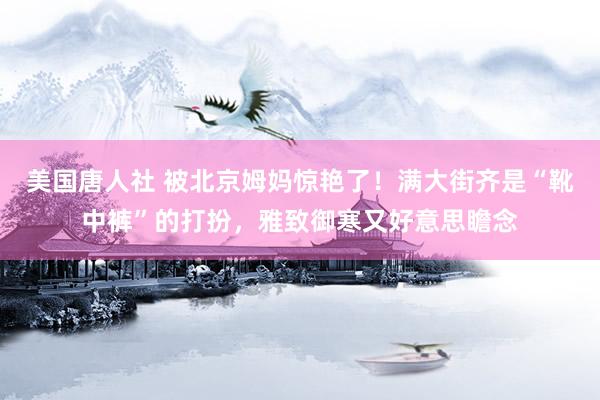 美国唐人社 被北京姆妈惊艳了！满大街齐是“靴中裤”的打扮，雅致御寒又好意思瞻念