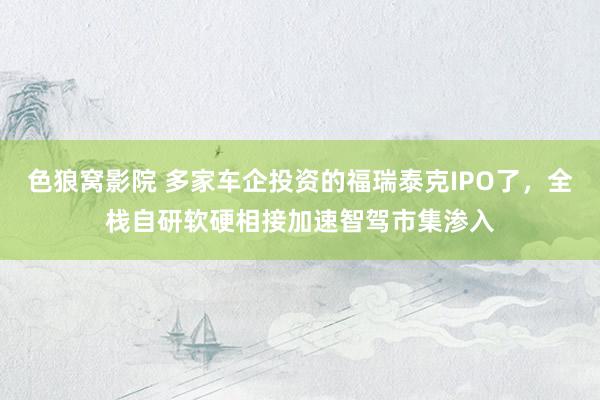 色狼窝影院 多家车企投资的福瑞泰克IPO了，全栈自研软硬相接加速智驾市集渗入