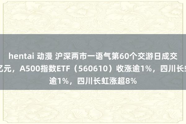 hentai 动漫 沪深两市一语气第60个交游日成交额超1万亿元，A500指数ETF（560610）收涨逾1%，四川长虹涨超8%