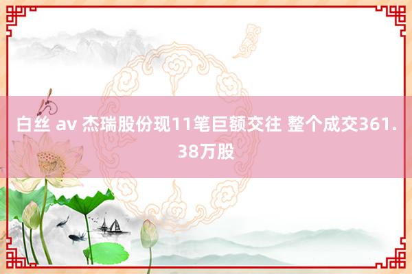 白丝 av 杰瑞股份现11笔巨额交往 整个成交361.38万股