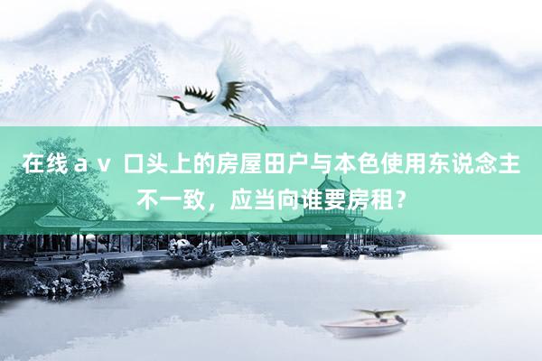 在线ａｖ 口头上的房屋田户与本色使用东说念主不一致，应当向谁要房租？