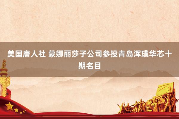 美国唐人社 蒙娜丽莎子公司参投青岛浑璞华芯十期名目