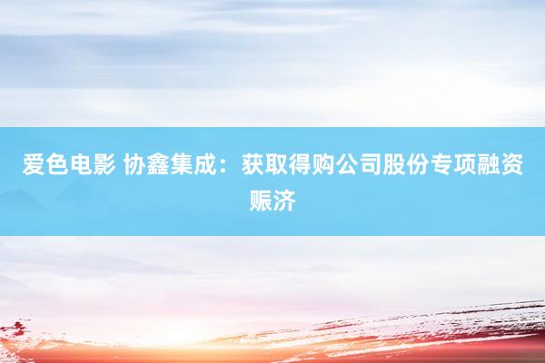 爱色电影 协鑫集成：获取得购公司股份专项融资赈济