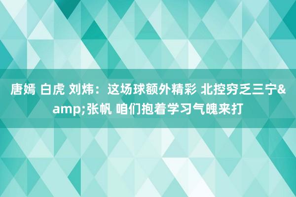 唐嫣 白虎 刘炜：这场球额外精彩 北控穷乏三宁&张帆 咱们抱着学习气魄来打