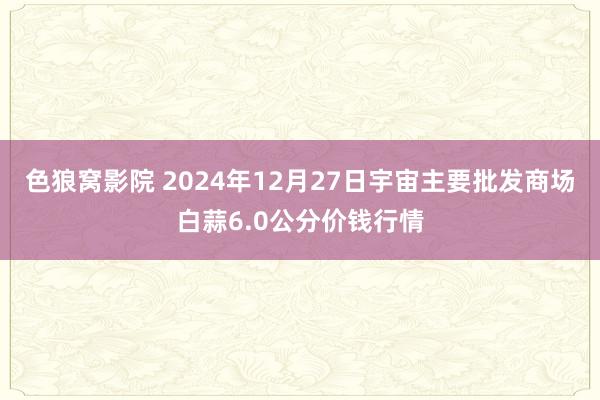 色狼窝影院 2024年12月27日宇宙主要批发商场白蒜6.0公分价钱行情