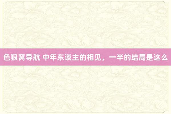色狼窝导航 中年东谈主的相见，一半的结局是这么