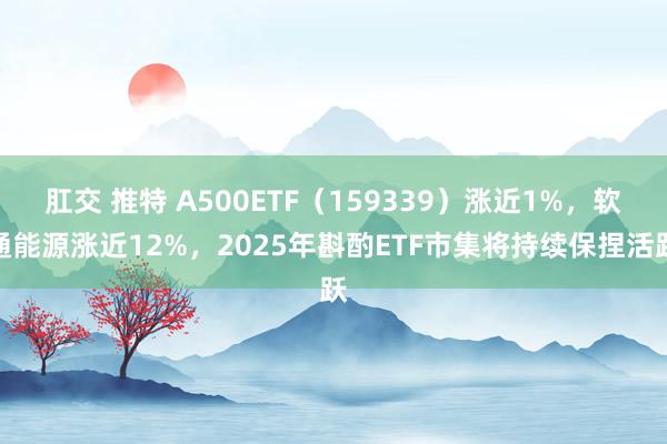 肛交 推特 A500ETF（159339）涨近1%，软通能源涨近12%，2025年斟酌ETF市集将持续保捏活跃