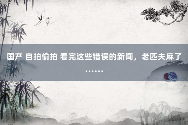 国产 自拍偷拍 看完这些错误的新闻，老匹夫麻了……