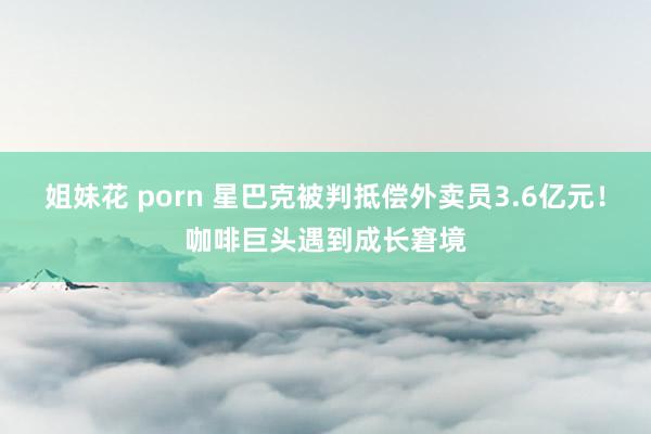 姐妹花 porn 星巴克被判抵偿外卖员3.6亿元！咖啡巨头遇到成长窘境