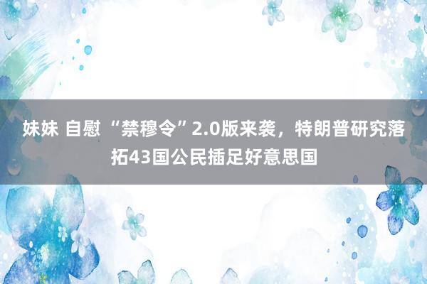 妹妹 自慰 “禁穆令”2.0版来袭，特朗普研究落拓43国公民插足好意思国