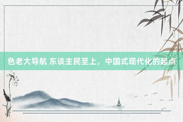 色老大导航 东谈主民至上，中国式现代化的起点