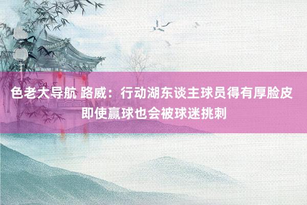 色老大导航 路威：行动湖东谈主球员得有厚脸皮 即使赢球也会被球迷挑刺