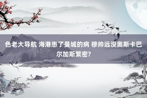 色老大导航 海港患了曼城的病 穆帅远没奥斯卡巴尔加斯繁密?