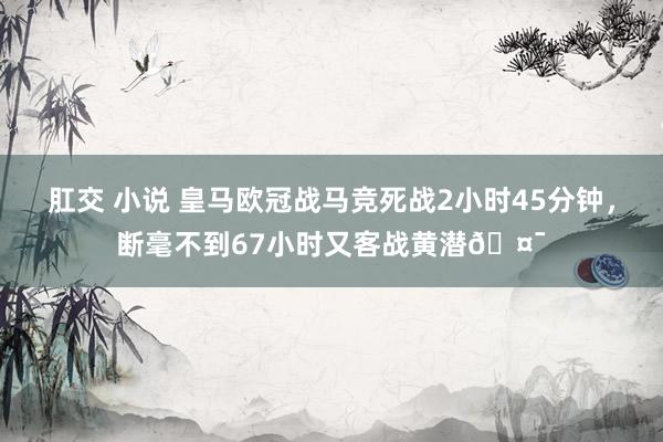 肛交 小说 皇马欧冠战马竞死战2小时45分钟，断毫不到67小时又客战黄潜🤯