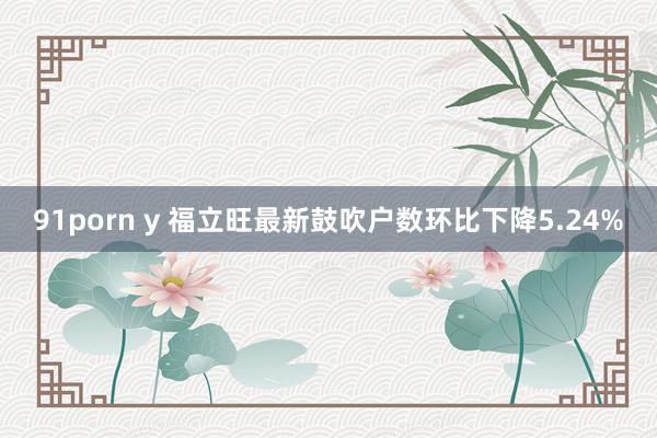 91porn y 福立旺最新鼓吹户数环比下降5.24%