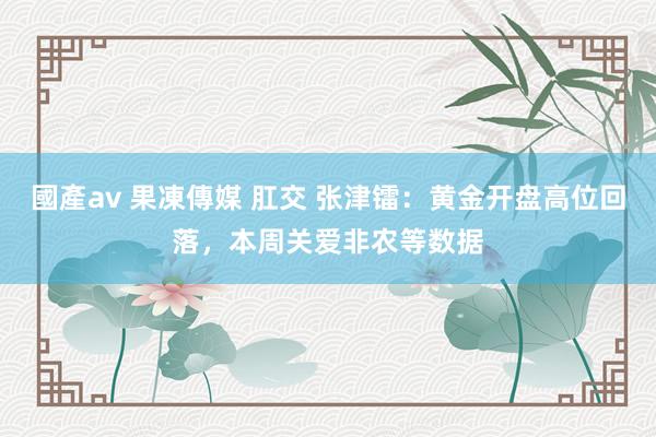 國產av 果凍傳媒 肛交 张津镭：黄金开盘高位回落，本周关爱非农等数据