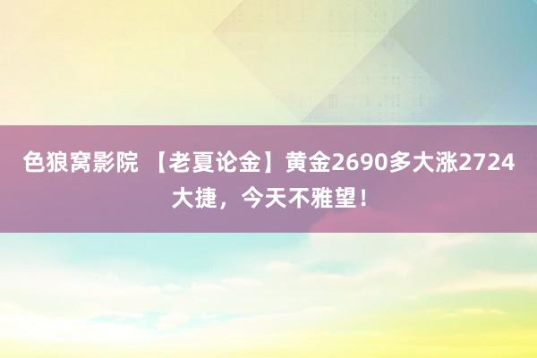 色狼窝影院 【老夏论金】黄金2690多大涨2724大捷，今天不雅望！