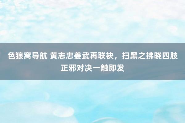 色狼窝导航 黄志忠姜武再联袂，扫黑之拂晓四肢正邪对决一触即发