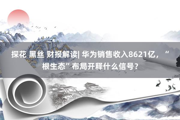 探花 黑丝 财报解读| 华为销售收入8621亿，“根生态”布局开释什么信号？