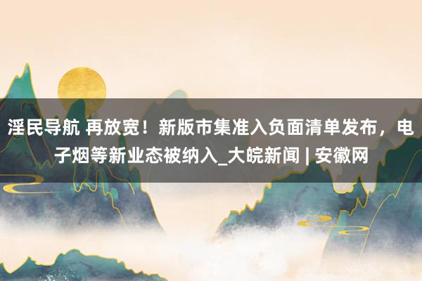 淫民导航 再放宽！新版市集准入负面清单发布，电子烟等新业态被纳入_大皖新闻 | 安徽网